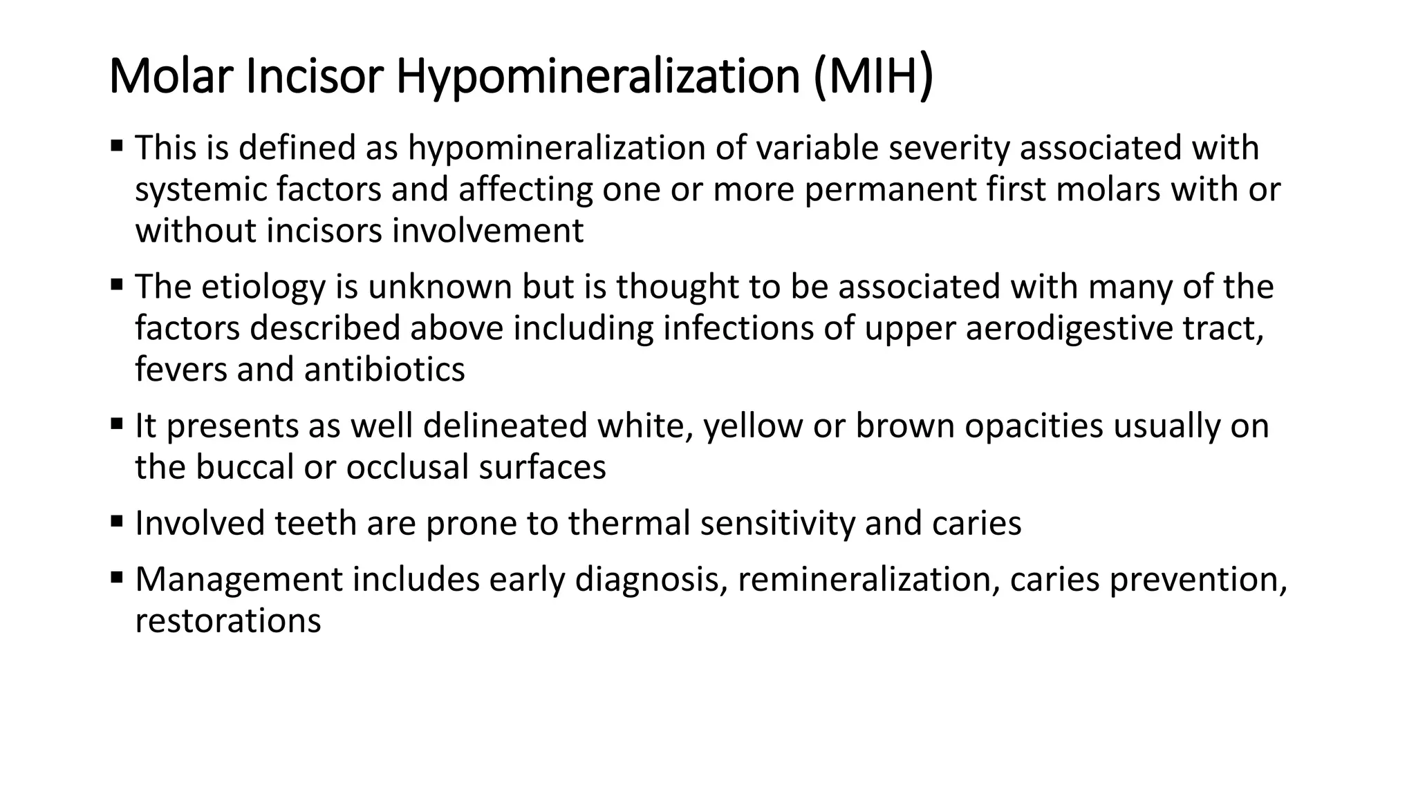 Molar Incisor Hypomineralization (MIH)
 This is defined as hypomineralization of variable severity associated with
systemic factors and affecting one or more permanent first molars with or
without incisors involvement
 The etiology is unknown but is thought to be associated with many of the
factors described above including infections of upper aerodigestive tract,
fevers and antibiotics
 It presents as well delineated white, yellow or brown opacities usually on
the buccal or occlusal surfaces
 Involved teeth are prone to thermal sensitivity and caries
 Management includes early diagnosis, remineralization, caries prevention,
restorations
 