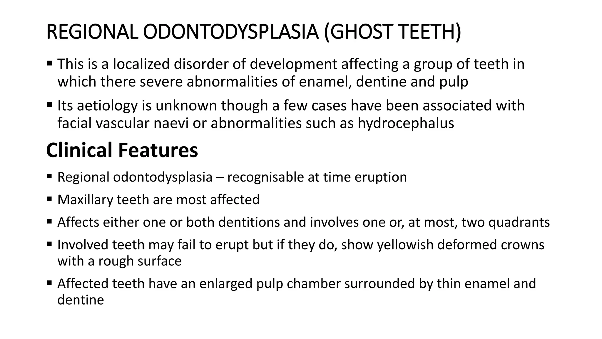 REGIONAL ODONTODYSPLASIA (GHOST TEETH)
 This is a localized disorder of development affecting a group of teeth in
which there severe abnormalities of enamel, dentine and pulp
 Its aetiology is unknown though a few cases have been associated with
facial vascular naevi or abnormalities such as hydrocephalus
Clinical Features
 Regional odontodysplasia – recognisable at time eruption
 Maxillary teeth are most affected
 Affects either one or both dentitions and involves one or, at most, two quadrants
 Involved teeth may fail to erupt but if they do, show yellowish deformed crowns
with a rough surface
 Affected teeth have an enlarged pulp chamber surrounded by thin enamel and
dentine
 