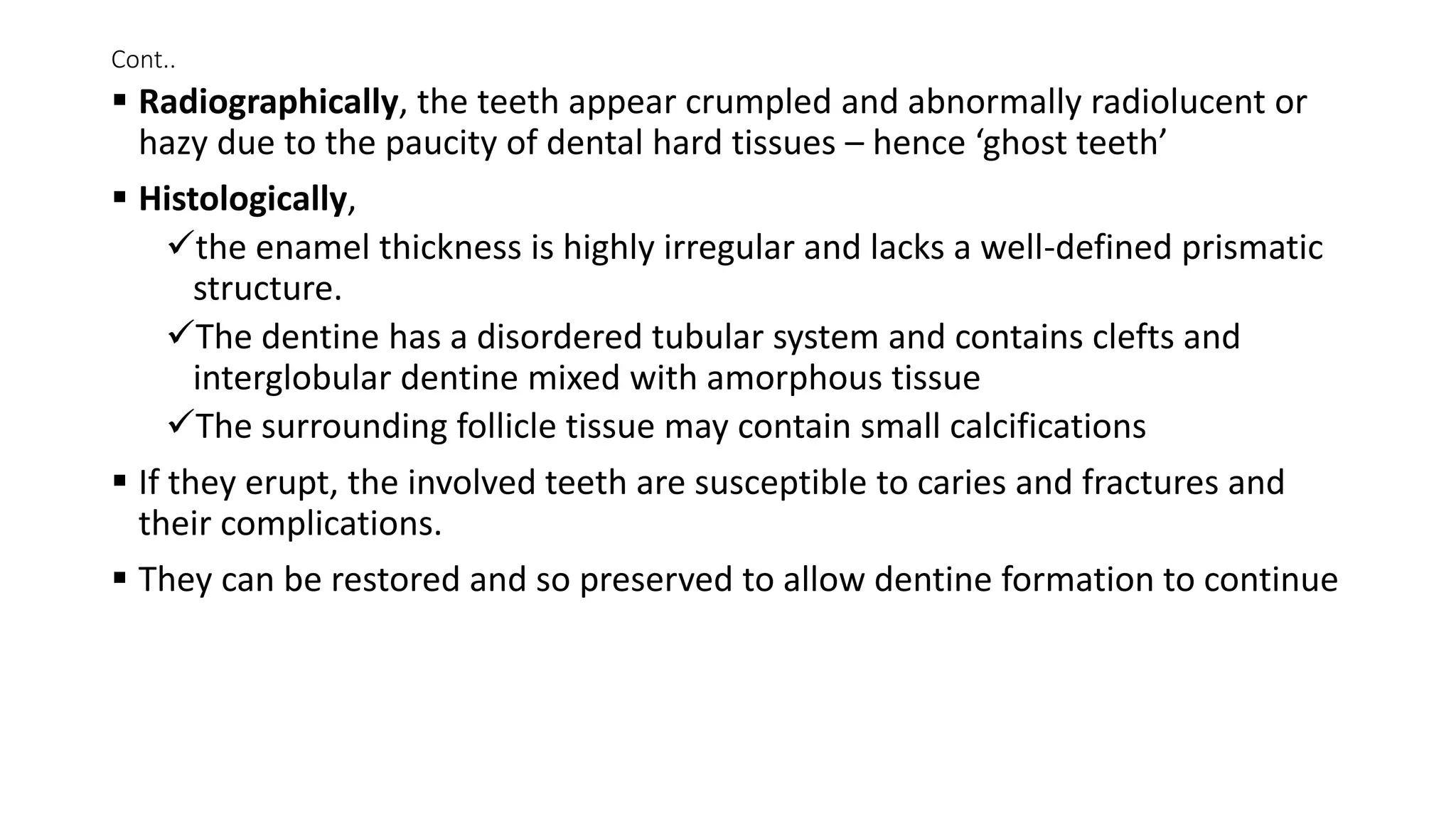 Cont..
 Radiographically, the teeth appear crumpled and abnormally radiolucent or
hazy due to the paucity of dental hard tissues – hence ‘ghost teeth’
 Histologically,
the enamel thickness is highly irregular and lacks a well-defined prismatic
structure.
The dentine has a disordered tubular system and contains clefts and
interglobular dentine mixed with amorphous tissue
The surrounding follicle tissue may contain small calcifications
 If they erupt, the involved teeth are susceptible to caries and fractures and
their complications.
 They can be restored and so preserved to allow dentine formation to continue
 