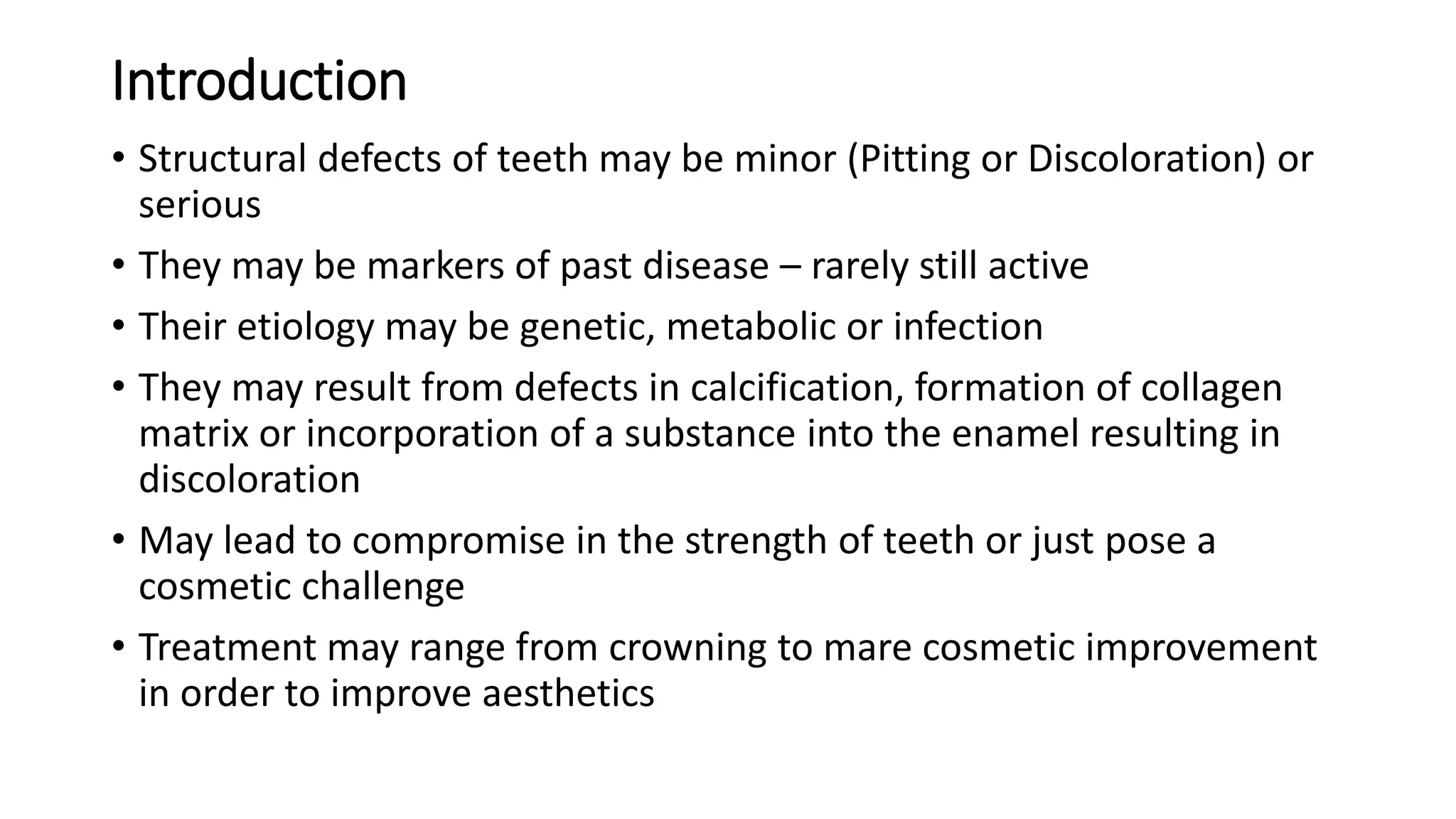 Introduction
• Structural defects of teeth may be minor (Pitting or Discoloration) or
serious
• They may be markers of past disease – rarely still active
• Their etiology may be genetic, metabolic or infection
• They may result from defects in calcification, formation of collagen
matrix or incorporation of a substance into the enamel resulting in
discoloration
• May lead to compromise in the strength of teeth or just pose a
cosmetic challenge
• Treatment may range from crowning to mare cosmetic improvement
in order to improve aesthetics
 