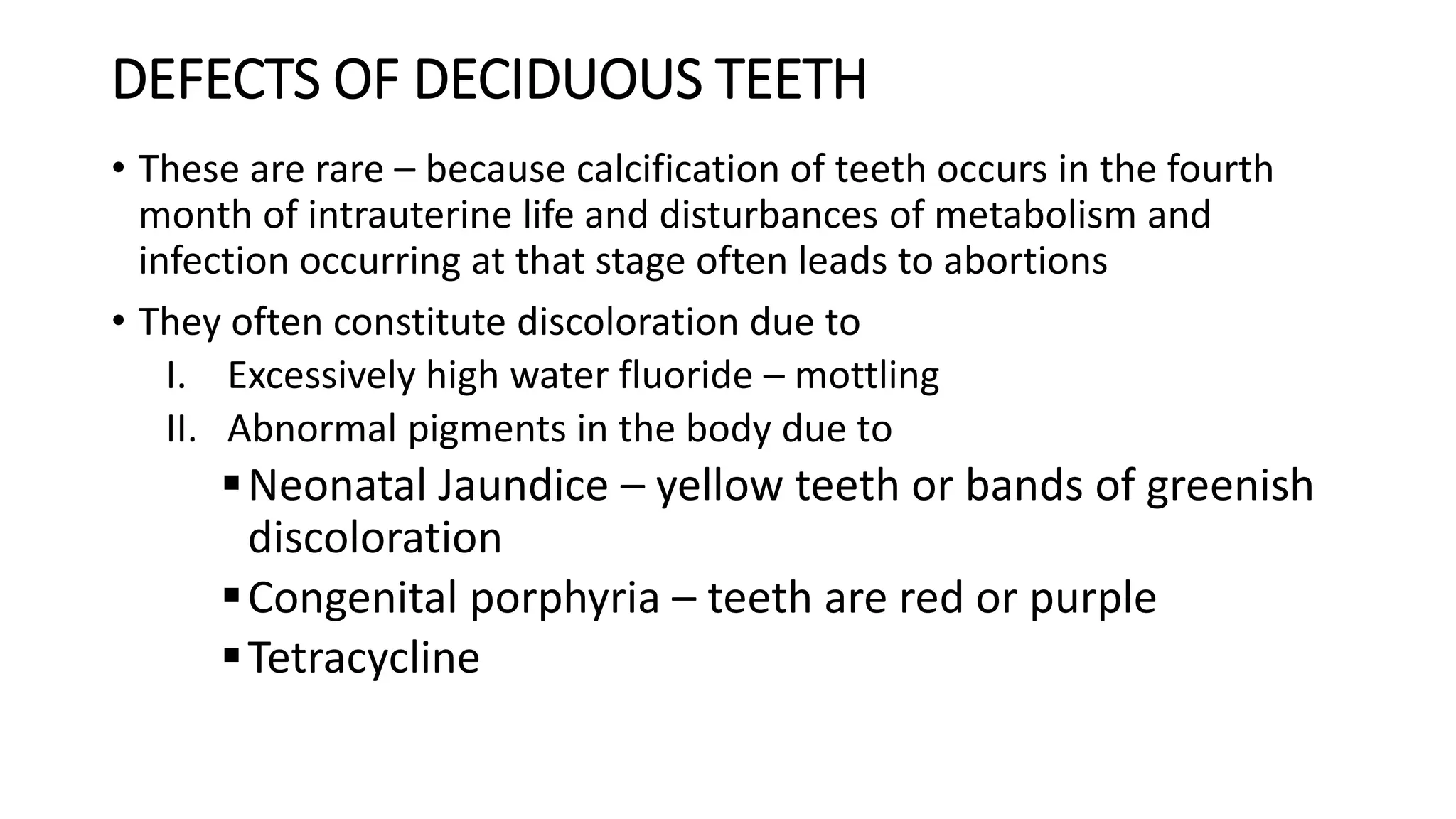 DEFECTS OF DECIDUOUS TEETH
• These are rare – because calcification of teeth occurs in the fourth
month of intrauterine life and disturbances of metabolism and
infection occurring at that stage often leads to abortions
• They often constitute discoloration due to
I. Excessively high water fluoride – mottling
II. Abnormal pigments in the body due to
Neonatal Jaundice – yellow teeth or bands of greenish
discoloration
Congenital porphyria – teeth are red or purple
Tetracycline
 