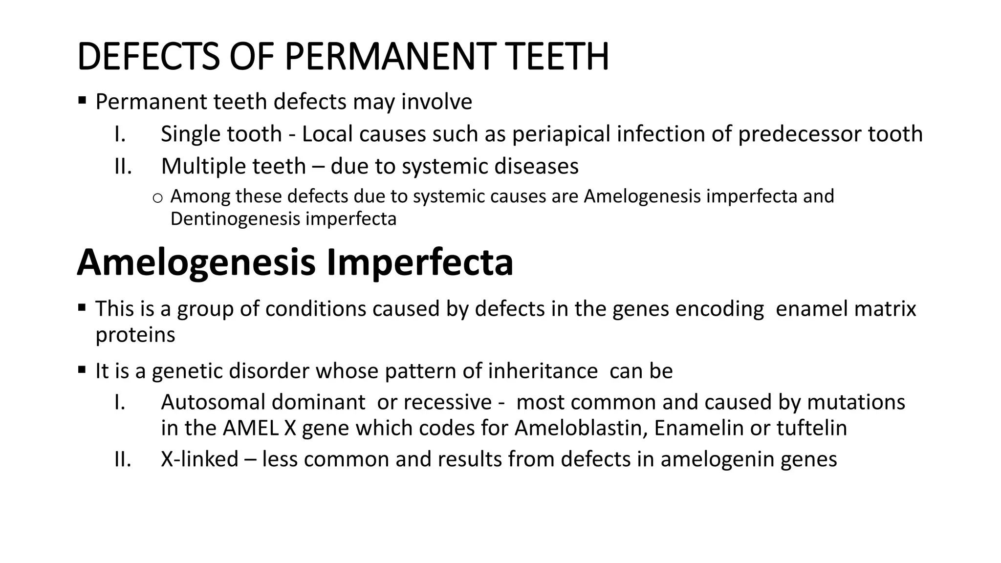 DEFECTS OF PERMANENT TEETH
 Permanent teeth defects may involve
I. Single tooth - Local causes such as periapical infection of predecessor tooth
II. Multiple teeth – due to systemic diseases
o Among these defects due to systemic causes are Amelogenesis imperfecta and
Dentinogenesis imperfecta
Amelogenesis Imperfecta
 This is a group of conditions caused by defects in the genes encoding enamel matrix
proteins
 It is a genetic disorder whose pattern of inheritance can be
I. Autosomal dominant or recessive - most common and caused by mutations
in the AMEL X gene which codes for Ameloblastin, Enamelin or tuftelin
II. X-linked – less common and results from defects in amelogenin genes
 