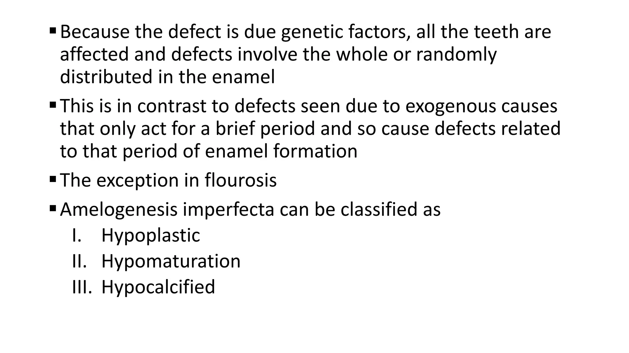 Because the defect is due genetic factors, all the teeth are
affected and defects involve the whole or randomly
distributed in the enamel
This is in contrast to defects seen due to exogenous causes
that only act for a brief period and so cause defects related
to that period of enamel formation
The exception in flourosis
Amelogenesis imperfecta can be classified as
I. Hypoplastic
II. Hypomaturation
III. Hypocalcified
 