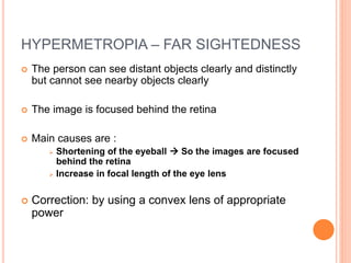 HYPERMETROPIA – FAR SIGHTEDNESS
 The person can see distant objects clearly and distinctly
but cannot see nearby objects clearly
 The image is focused behind the retina
 Main causes are :
 Shortening of the eyeball  So the images are focused
behind the retina
 Increase in focal length of the eye lens
 Correction: by using a convex lens of appropriate
power
 