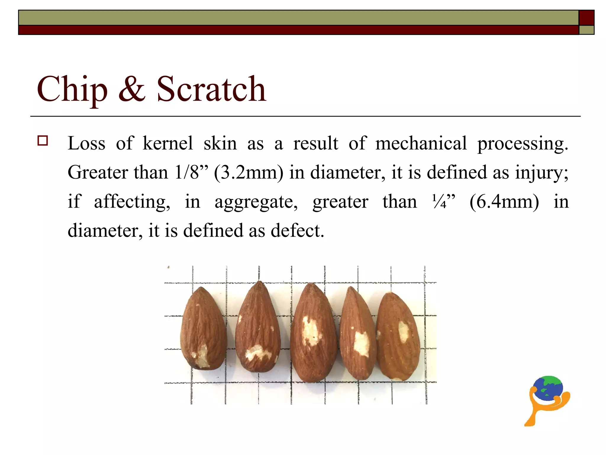 Chip & Scratch
 Loss of kernel skin as a result of mechanical processing.
Greater than 1/8” (3.2mm) in diameter, it is defined as injury;
if affecting, in aggregate, greater than ¼” (6.4mm) in
diameter, it is defined as defect.
 