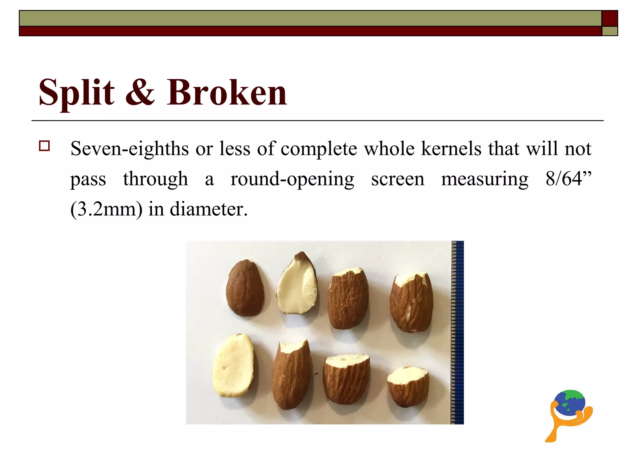 Split & Broken
 Seven-eighths or less of complete whole kernels that will not
pass through a round-opening screen measuring 8/64”
(3.2mm) in diameter.
 