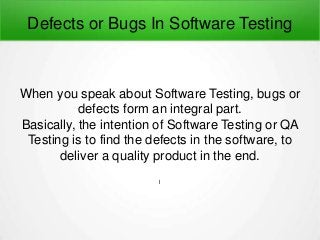 Defects or Bugs In Software Testing
When you speak about Software Testing, bugs or
defects form an integral part.
Basically, the intention of Software Testing or QA
Testing is to find the defects in the software, to
deliver a quality product in the end.
l
 