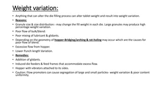 Weight variation:
• Anything that can alter the die filling process can alter tablet weight and result into weight variation.
• Reasons:
• Granule size & size distribution:- may change the fill weight in each die. Large granules may produce high
percentage weight variation.
• Poor flow of bulk/blend:
• Poor mixing of lubricant & glidants.
• Depending on the geometry of hopper-Bridging/arching & rat-holing may occur which are the causes for
poor flow of blend.
• Excessive flow from hopper.
• Lower Punch length Variation.
• Remedies:
• Addition of glidants.
• Induced die feeders & feed frames that accommodate excess flow.
• Hopper with vibrators attached to its sides.
• Caution: Flow promoters can cause segregation of large and small particles- weight variation & poor content
uniformity.
 