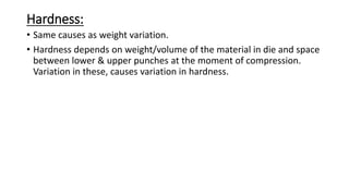 Hardness:
• Same causes as weight variation.
• Hardness depends on weight/volume of the material in die and space
between lower & upper punches at the moment of compression.
Variation in these, causes variation in hardness.
 