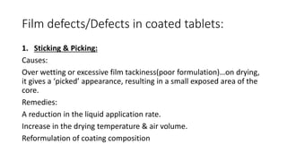 Film defects/Defects in coated tablets:
1. Sticking & Picking:
Causes:
Over wetting or excessive film tackiness(poor formulation)…on drying,
it gives a ‘picked’ appearance, resulting in a small exposed area of the
core.
Remedies:
A reduction in the liquid application rate.
Increase in the drying temperature & air volume.
Reformulation of coating composition
 