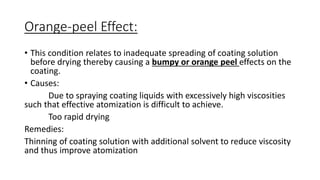 Orange-peel Effect:
• This condition relates to inadequate spreading of coating solution
before drying thereby causing a bumpy or orange peel effects on the
coating.
• Causes:
Due to spraying coating liquids with excessively high viscosities
such that effective atomization is difficult to achieve.
Too rapid drying
Remedies:
Thinning of coating solution with additional solvent to reduce viscosity
and thus improve atomization
 