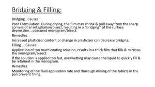 Bridging & Filling:
Bridging…Causes:
Poor Formulation: During drying, the film may shrink & pull away from the sharp
corners of an intagliation/bisect, resulting in a “bridging” of the surface
depression….obscured monogram/bisect.
Remedies:
Increased plasticizer content or change in plasticizer can decrease bridging.
Filling ….Causes:
Application of too much coating solution, results in a thick film that fills & narrows
the monogram/bisect.
If the solution is applied too fast, overwetting may cause the liquid to quickly fill &
be retained in the monogram.
Remedies:
Monitoring of the fluid application rate and thorough mixing of the tablets in the
pan prevent filling.
 