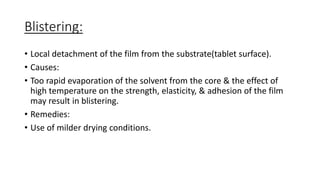 Blistering:
• Local detachment of the film from the substrate(tablet surface).
• Causes:
• Too rapid evaporation of the solvent from the core & the effect of
high temperature on the strength, elasticity, & adhesion of the film
may result in blistering.
• Remedies:
• Use of milder drying conditions.
 