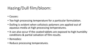 Hazing/Dull film/bloom:
• Causes:
• Too high processing temperature for a particular formulation.
• Dulling is evident when cellulosic polymers are applied out of
aqueous media at high processing temperatures.
• It can also occur If the coated tablets are exposed to high humidity
conditions & partial solvation of film results.
• Remedies:
• Reduce processing temperatures.
 