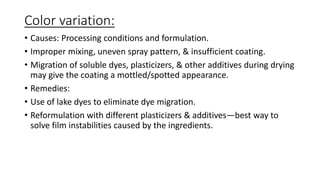 Color variation:
• Causes: Processing conditions and formulation.
• Improper mixing, uneven spray pattern, & insufficient coating.
• Migration of soluble dyes, plasticizers, & other additives during drying
may give the coating a mottled/spotted appearance.
• Remedies:
• Use of lake dyes to eliminate dye migration.
• Reformulation with different plasticizers & additives—best way to
solve film instabilities caused by the ingredients.
 