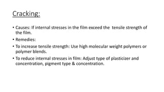 Cracking:
• Causes: If internal stresses in the film exceed the tensile strength of
the film.
• Remedies:
• To increase tensile strength: Use high molecular weight polymers or
polymer blends.
• To reduce internal stresses in film: Adjust type of plasticizer and
concentration, pigment type & concentration.
 