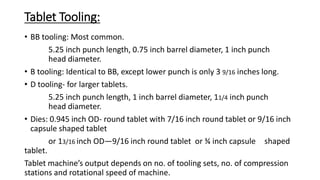 Tablet Tooling:
• BB tooling: Most common.
5.25 inch punch length, 0.75 inch barrel diameter, 1 inch punch
head diameter.
• B tooling: Identical to BB, except lower punch is only 3 9/16 inches long.
• D tooling- for larger tablets.
5.25 inch punch length, 1 inch barrel diameter, 11/4 inch punch
head diameter.
• Dies: 0.945 inch OD- round tablet with 7/16 inch round tablet or 9/16 inch
capsule shaped tablet
or 13/16 inch OD—9/16 inch round tablet or ¾ inch capsule shaped
tablet.
Tablet machine’s output depends on no. of tooling sets, no. of compression
stations and rotational speed of machine.
 