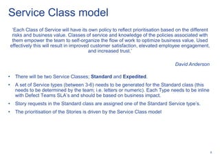 Service Class model
     „Each Class of Service will have its own policy to reflect prioritisation based on the different
     risks and business value. Classes of service and knowledge of the policies associated with
     them empower the team to self-organize the flow of work to optimize business value. Used
    effectively this will result in improved customer satisfaction, elevated employee engagement,
                                            and increased trust.‟

                                                                                    David Anderson

•     There will be two Service Classes; Standard and Expedited.
•     A set of Service types (between 3-6) needs to be generated for the Standard class (this
      needs to be determined by the team; i.e. letters or numeric). Each Type needs to be inline
      with Defect Teams SLA‟s and should be based on business impact.
•     Story requests in the Standard class are assigned one of the Standard Service type‟s.
•     The prioritisation of the Stories is driven by the Service Class model




                                                                                                        6
 