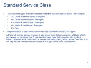 Standard Service Class
•     Various class types should be created under the standard service class. For example;
    •     A – Under £100000 impact if delayed
    •     B – Under £50000 impact if delayed
    •     C – Under £10000 impact if delayed
    •     D – Under £1000 impact if delayed
    •     E – BAU
•   The prioritisation of the Stories is driven by the Standard Service Class Types
•   A Story will change service types as it gets closer to its delivery date; i.e. a C type after 5
    days would be escalated to a B type and therefore more further up the priority stack.
    Impact delay would be determined at the point of a story being added to the Task Wall, this
    will help Stories move up the priority stack as it gets closer to its delivery date.




                                                                                                  7
 