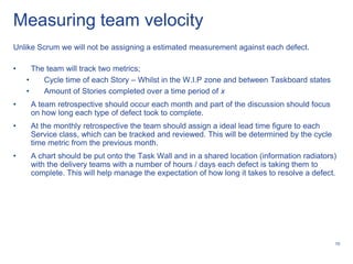 Measuring team velocity
Unlike Scrum we will not be assigning a estimated measurement against each defect.

•     The team will track two metrics;
    •    Cycle time of each Story – Whilst in the W.I.P zone and between Taskboard states
    •    Amount of Stories completed over a time period of x
•    A team retrospective should occur each month and part of the discussion should focus
     on how long each type of defect took to complete.
•    At the monthly retrospective the team should assign a ideal lead time figure to each
     Service class, which can be tracked and reviewed. This will be determined by the cycle
     time metric from the previous month.
•    A chart should be put onto the Task Wall and in a shared location (information radiators)
     with the delivery teams with a number of hours / days each defect is taking them to
     complete. This will help manage the expectation of how long it takes to resolve a defect.




                                                                                              10
 