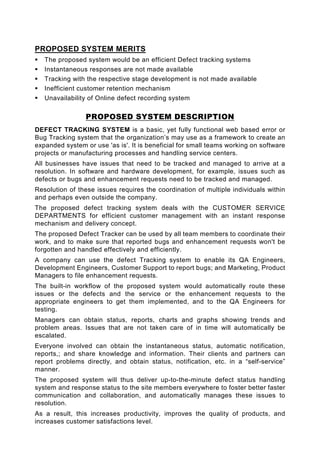 PROPOSED SYSTEM MERITS
   The proposed system would be an efficient Defect tracking systems
   Instantaneous responses are not made available
   Tracking with the respective stage development is not made available
   Inefficient customer retention mechanism
   Unavailability of Online defect recording system

                 PROPOSED SYSTEM DESCRIPTION
DEFECT TRACKING SYSTEM is a basic, yet fully functional web based error or
Bug Tracking system that the organization’s may use as a framework to create an
expanded system or use 'as is'. It is beneficial for small teams working on software
projects or manufacturing processes and handling service centers.
All businesses have issues that need to be tracked and managed to arrive at a
resolution. In software and hardware development, for example, issues such as
defects or bugs and enhancement requests need to be tracked and managed.
Resolution of these issues requires the coordination of multiple individuals within
and perhaps even outside the company.
The proposed defect tracking system deals with the CUSTOMER SERVICE
DEPARTMENTS for efficient customer management with an instant response
mechanism and delivery concept.
The proposed Defect Tracker can be used by all team members to coordinate their
work, and to make sure that reported bugs and enhancement requests won't be
forgotten and handled effectively and efficiently.
A company can use the defect Tracking system to enable its QA Engineers,
Development Engineers, Customer Support to report bugs; and Marketing, Product
Managers to file enhancement requests.
The built-in workflow of the proposed system would automatically route these
issues or the defects and the service or the enhancement requests to the
appropriate engineers to get them implemented, and to the QA Engineers for
testing.
Managers can obtain status, reports, charts and graphs showing trends and
problem areas. Issues that are not taken care of in time will automatically be
escalated.
Everyone involved can obtain the instantaneous status, automatic notification,
reports,; and share knowledge and information. Their clients and partners can
report problems directly, and obtain status, notification, etc. in a “self-service”
manner.
The proposed system will thus deliver up-to-the-minute defect status handling
system and response status to the site members everywhere to foster better faster
communication and collaboration, and automatically manages these issues to
resolution.
As a result, this increases productivity, improves the quality of products, and
increases customer satisfactions level.
 