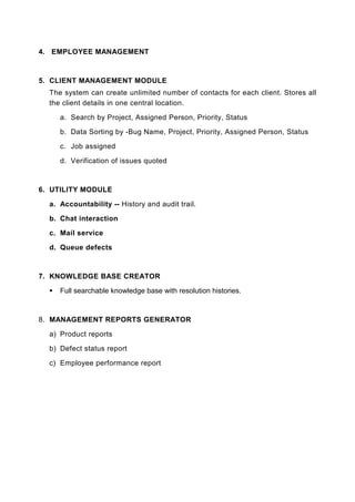 4. EMPLOYEE MANAGEMENT



5. CLIENT MANAGEMENT MODULE
  The system can create unlimited number of contacts for each client. Stores all
  the client details in one central location.

     a. Search by Project, Assigned Person, Priority, Status

     b. Data Sorting by -Bug Name, Project, Priority, Assigned Person, Status

     c. Job assigned

     d. Verification of issues quoted



6. UTILITY MODULE

  a. Accountability -- History and audit trail.

  b. Chat interaction

  c. Mail service

  d. Queue defects



7. KNOWLEDGE BASE CREATOR

     Full searchable knowledge base with resolution histories.



8. MANAGEMENT REPORTS GENERATOR

  a) Product reports

  b) Defect status report

  c) Employee performance report
 