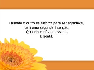 Quando o outro se esforça para ser agradável, tem uma segunda intenção. Quando você age assim... É gentil.  