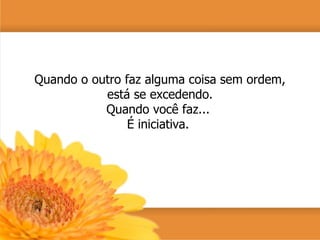 Quando o outro faz alguma coisa sem ordem, está se excedendo. Quando você faz...  É iniciativa.  