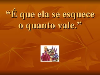 “ É que ela se esquece o quanto vale.” 