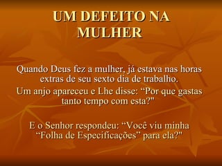 UM DEFEITO NA MULHER  Quando Deus fez a mulher, já estava nas horas extras de seu sexto dia de trabalho. Um anjo apareceu e Lhe disse: “Por que gastas tanto tempo com esta?"  E o Senhor respondeu: “Você viu minha “Folha de Especificações” para ela?" 