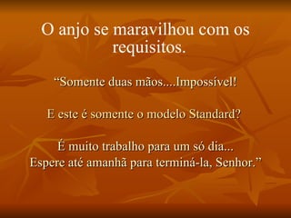 O anjo se maravilhou com os requisitos.   “ Somente duas mãos....Impossível! E este é somente o modelo Standard?   É muito trabalho para um só dia... Espere até amanhã para terminá-la, Senhor.” 