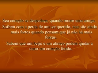 Seu coração se despedaça, quando morre uma amiga.  Sofrem com a perda de um ser querido, mas são ainda mais fortes quando pensam que já não há mais forças.  Sabem que um beijo e um abraço podem ajudar a curar um coração ferido.  