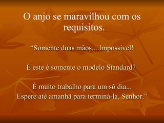 O anjo se maravilhou com os requisitos.   “ Somente duas mãos....Impossível! E este é somente o modelo Standard?   É muito trabalho para um só dia... Espere até amanhã para terminá-la, Senhor.” 