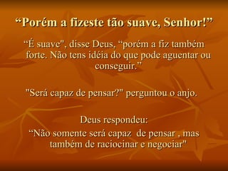“ Porém a fizeste tão suave, Senhor!”  “ É suave", disse Deus, “porém a fiz também forte. Não tens idéia do que pode aguentar ou conseguir.” "Será capaz de pensar?" perguntou o anjo.   Deus respondeu: “ Não somente será capaz  de pensar , mas também de raciocinar e negociar" 