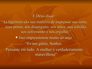 E Deus disse:  “ As lágrimas são sua maneira de expressar sua sorte, suas penas, seu desengano, seu amor, sua solidão, seu sofrimento e seu orgulho." Isto impressionou muito ao anjo  “ És um gênio, Senhor.  Pensaste em tudo. A mulher é verdadeiramente maravilhosa" 