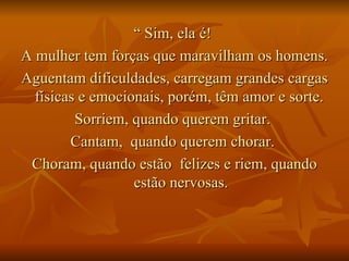 “  Sim, ela é!  A mulher tem forças que maravilham os homens.  Aguentam dificuldades, carregam grandes cargas físicas e emocionais, porém, têm amor e sorte.  Sorriem, quando querem gritar.  Cantam,  quando querem chorar.  Choram, quando estão  felizes e riem, quando estão nervosas. 