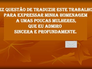 iz questão de traduzir este trabalho
  para expressar minha homenagem
       a umas poucas mulheres,
            que eu admiro
      sincera e profundamente.
 