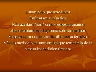 Lutam pelo que acreditam.
               Enfrentam a injustiça.
    Não aceitam "não" como resposta, quando
   elas acreditam que haja uma solução melhor.
  Se privam, para que sua família possa ter algo.
Vão ao médico com uma amiga que tem medo de ir.
            Amam incondicionalmente.
 