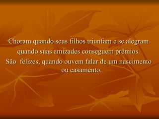 Choram quando seus filhos triunfam e se alegram
   quando suas amizades conseguem prêmios.
São felizes, quando ouvem falar de um nascimento
                   ou casamento.
 
