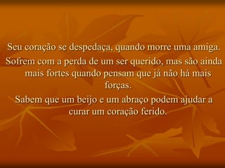 Seu coração se despedaça, quando morre uma amiga.
Sofrem com a perda de um ser querido, mas são ainda
    mais fortes quando pensam que já não há mais
                       forças.
  Sabem que um beijo e um abraço podem ajudar a
               curar um coração ferido.
 