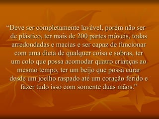 “Deve ser completamente lavável, porém não ser
 de plástico, ter mais de 200 partes móveis, todas
  arredondadas e macias e ser capaz de funcionar
   com uma dieta de qualquer coisa e sobras, ter
 um colo que possa acomodar quatro crianças ao
    mesmo tempo, ter um beijo que possa curar
 desde um joelho raspado até um coração ferido e
     fazer tudo isso com somente duas mãos."
 