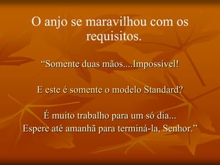 O anjo se maravilhou com os
            requisitos.
    “Somente duas mãos....Impossível!

   E este é somente o modelo Standard?

     É muito trabalho para um só dia...
Espere até amanhã para terminá-la, Senhor.”
 