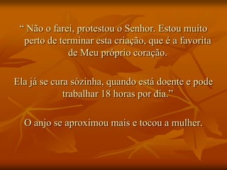 “ Não o farei, protestou o Senhor. Estou muito
  perto de terminar esta criação, que é a favorita
             de Meu próprio coração.

Ela já se cura sózinha, quando está doente e pode
             trabalhar 18 horas por dia.”

  O anjo se aproximou mais e tocou a mulher.
 