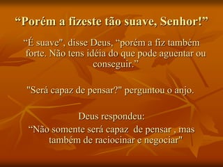 “Porém a fizeste tão suave, Senhor!”
 “É suave", disse Deus, “porém a fiz também
 forte. Não tens idéia do que pode aguentar ou
                   conseguir.”

  "Será capaz de pensar?" perguntou o anjo.

            Deus respondeu:
  “Não somente será capaz de pensar , mas
      também de raciocinar e negociar"
 