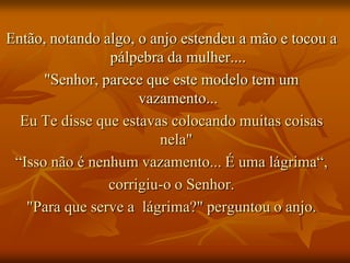 Então, notando algo, o anjo estendeu a mão e tocou a
                pálpebra da mulher....
      "Senhor, parece que este modelo tem um
                     vazamento...
  Eu Te disse que estavas colocando muitas coisas
                        nela"
 “Isso não é nenhum vazamento... É uma lágrima“,
                corrigiu-o o Senhor.
   "Para que serve a lágrima?" perguntou o anjo.
 