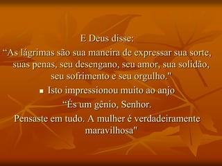 E Deus disse:
“As lágrimas são sua maneira de expressar sua sorte,
  suas penas, seu desengano, seu amor, sua solidão,
            seu sofrimento e seu orgulho."
          Isto impressionou muito ao anjo

               “És um gênio, Senhor.
  Pensaste em tudo. A mulher é verdadeiramente
                     maravilhosa"
 