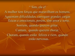 “ Sim, ela é!
A mulher tem forças que maravilham os homens.
Aguentam dificuldades, carregam grandes cargas
  físicas e emocionais, porém, têm amor e sorte.
         Sorriem, quando querem gritar.
        Cantam, quando querem chorar.
 Choram, quando estão felizes e riem, quando
                  estão nervosas.
 