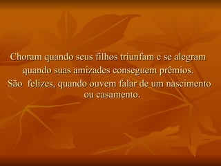 Choram quando seus filhos triunfam e se alegram  quando suas amizades conseguem prêmios.  São  felizes, quando ouvem falar de um nascimento ou casamento.  