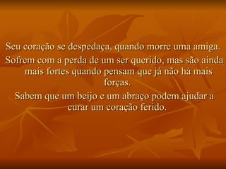 Seu coração se despedaça, quando morre uma amiga.  Sofrem com a perda de um ser querido, mas são ainda mais fortes quando pensam que já não há mais forças.  Sabem que um beijo e um abraço podem ajudar a curar um coração ferido.  