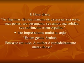 E Deus disse:  “ As lágrimas são sua maneira de expressar sua sorte, suas penas, seu desengano, seu amor, sua solidão, seu sofrimento e seu orgulho." Isto impressionou muito ao anjo  “ És um gênio, Senhor.  Pensaste em tudo. A mulher é verdadeiramente maravilhosa" 